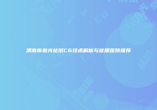 渭南市激光祛斑C6技术解析与优质医院推荐
