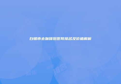 白银市去咖啡斑医院排名及价格解析