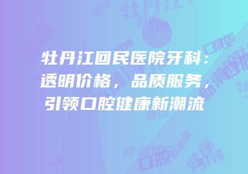 牡丹江回民医院牙科：透明价格，品质服务，引领口腔健康新潮流