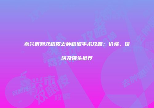 嘉兴市割双眼皮去肿眼泡手术攻略：价格、医院及医生推荐