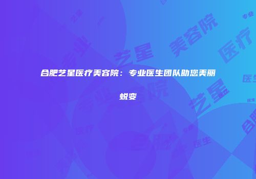 合肥艺星医疗美容院：专业医生团队助您美丽蜕变