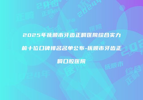 2025年抚顺市牙齿正畸医院综合实力前十位口碑排名名单公布-抚顺市牙齿正畸口腔医院