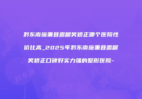 黔东南施秉县露龈笑矫正哪个医院性价比高_2025年黔东南施秉县露龈笑矫正口碑好实力强的整形医院-