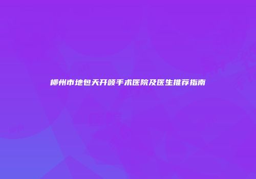 柳州市地包天开颌手术医院及医生推荐指南
