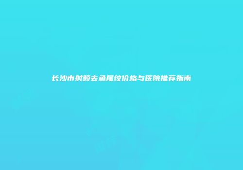 长沙市射频去鱼尾纹价格与医院推荐指南