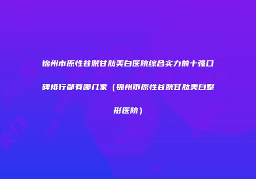锦州市原性谷胱甘肽美白医院综合实力前十强口碑排行都有哪几家（锦州市原性谷胱甘肽美白整形医院）