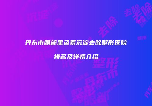 丹东市眼部黑色素沉淀去除整形医院排名及详情介绍