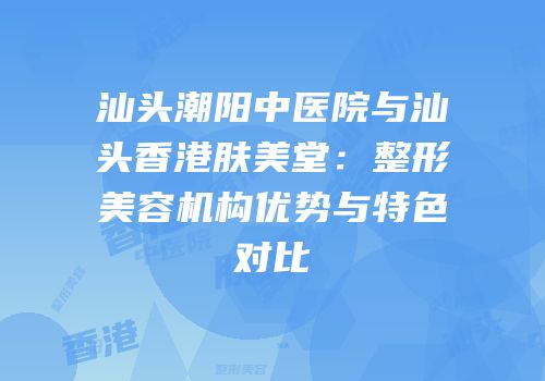 汕头潮阳中医院与汕头香港肤美堂：整形美容机构优势与特色对比