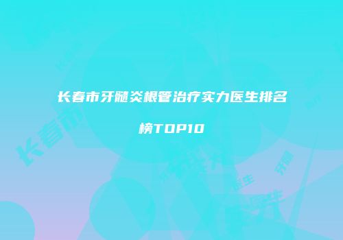 长春市牙髓炎根管治疗实力医生排名榜TOP10