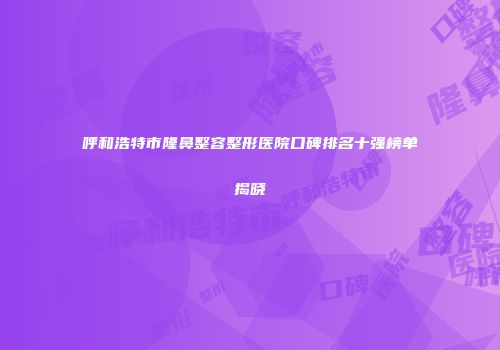 呼和浩特市隆鼻整容整形医院口碑排名十强榜单揭晓