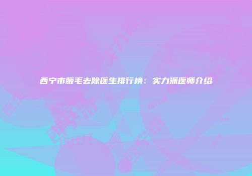 西宁市腋毛去除医生排行榜：实力派医师介绍