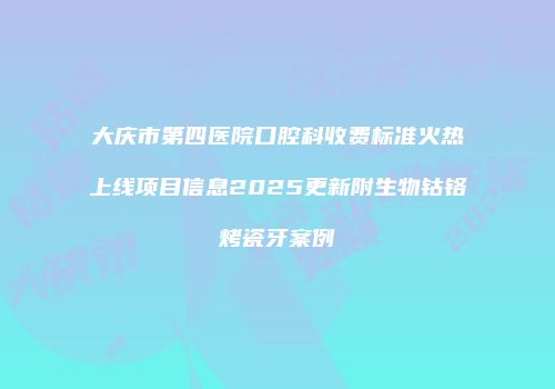 大庆市第四医院口腔科收费标准火热上线项目信息2025更新附生物钴铬烤瓷牙案例