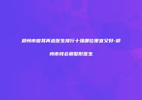 郑州市做耳再造医生排行十强哪位便宜又好-郑州市钱会丽整形医生