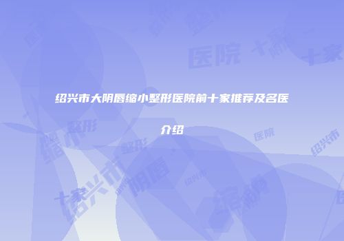 绍兴市大阴唇缩小整形医院前十家推荐及名医介绍