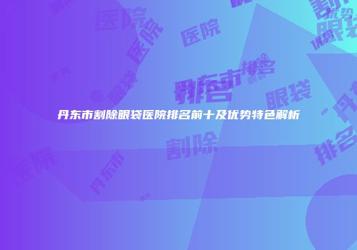 丹东市割除眼袋医院排名前十及优势特色解析