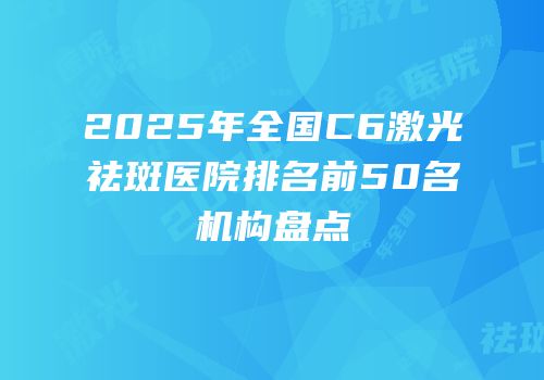 2025年全国C6激光祛斑医院排名前50名机构盘点