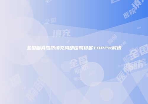 全国自身脂肪填充胸部医院排名TOP20解析