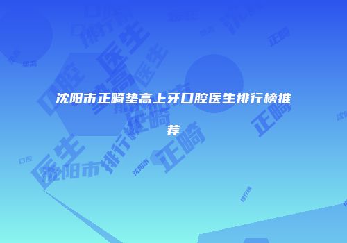 沈阳市正畸垫高上牙口腔医生排行榜推荐