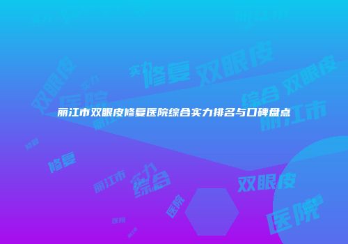 丽江市双眼皮修复医院综合实力排名与口碑盘点