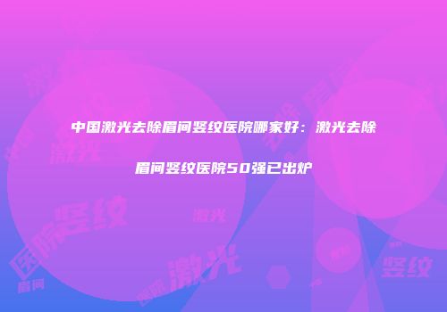 中国激光去除眉间竖纹医院哪家好：激光去除眉间竖纹医院50强已出炉