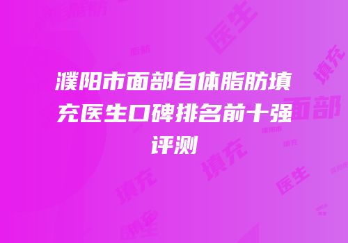 濮阳市面部自体脂肪填充医生口碑排名前十强评测