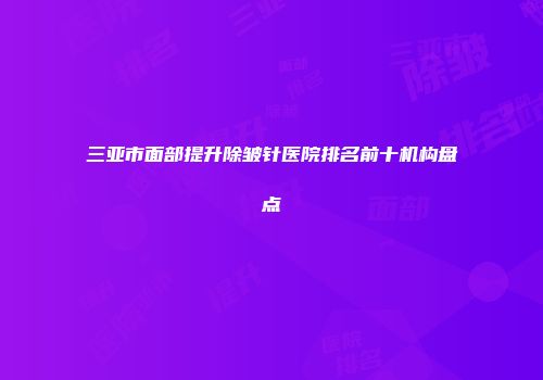 三亚市面部提升除皱针医院排名前十机构盘点