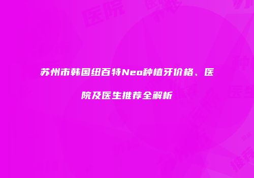苏州市韩国纽百特Neo种植牙价格、医院及医生推荐全解析