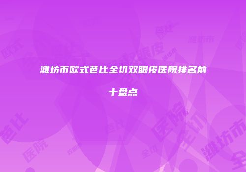 潍坊市欧式芭比全切双眼皮医院排名前十盘点