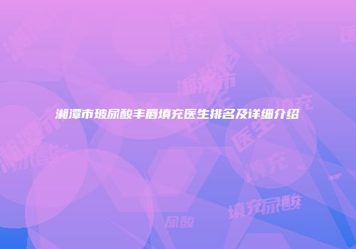 湘潭市玻尿酸丰唇填充医生排名及详细介绍