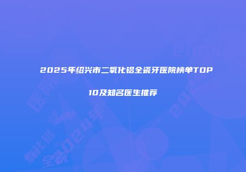 2025年绍兴市二氧化铝全瓷牙医院榜单TOP10及知名医生推荐