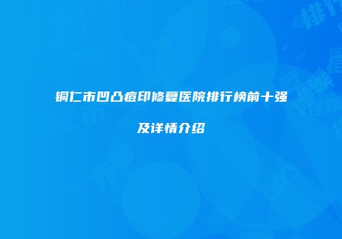 铜仁市凹凸痘印修复医院排行榜前十强及详情介绍