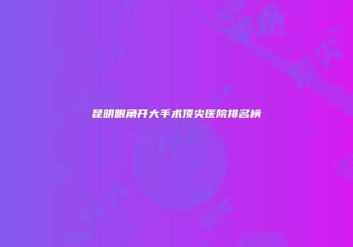昆明眼角开大手术顶尖医院排名榜