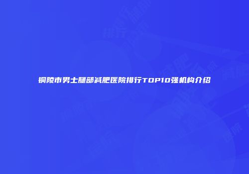 铜陵市男士腿部减肥医院排行TOP10强机构介绍