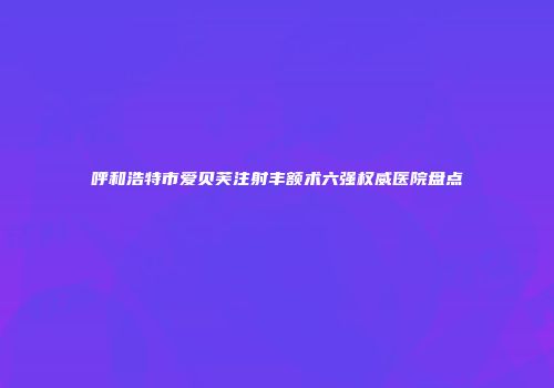 呼和浩特市爱贝芙注射丰额术六强权威医院盘点