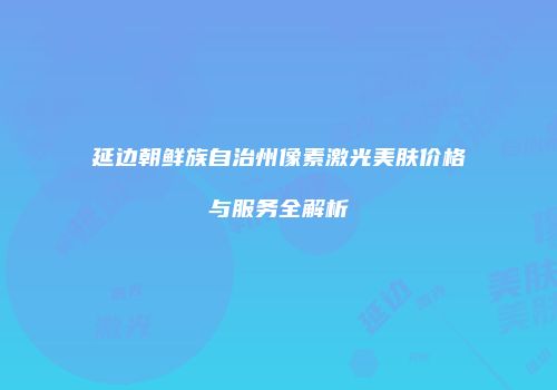 延边朝鲜族自治州像素激光美肤价格与服务全解析