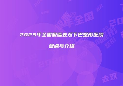 2025年全国吸脂去双下巴整形医院盘点与介绍
