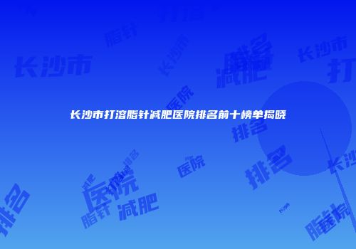 长沙市打溶脂针减肥医院排名前十榜单揭晓