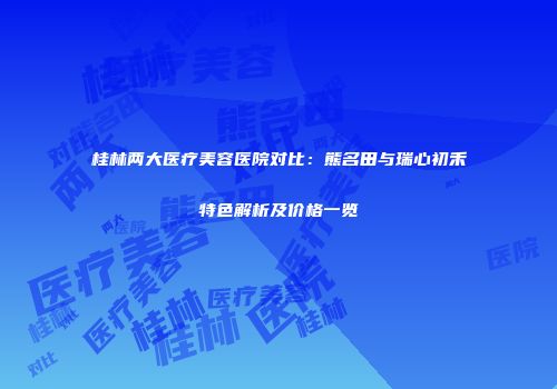 桂林两大医疗美容医院对比：熊名田与瑞心初禾特色解析及价格一览