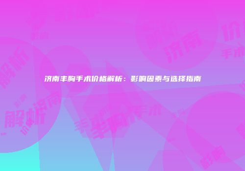 济南丰胸手术价格解析：影响因素与选择指南