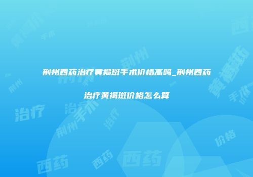 荆州西药治疗黄褐斑手术价格高吗_荆州西药治疗黄褐斑价格怎么算