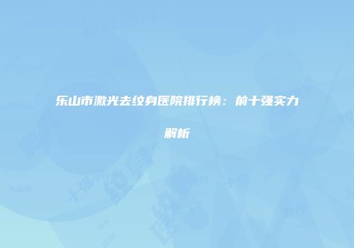 乐山市激光去纹身医院排行榜：前十强实力解析