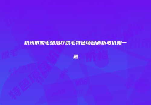 杭州市脱毛蜡治疗脱毛特色项目解析与价格一览