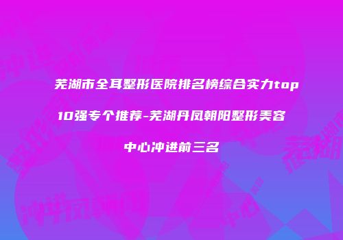 芜湖市全耳整形医院排名榜综合实力top10强专个推荐-芜湖丹凤朝阳整形美容中心冲进前三名