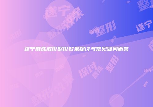 遂宁唇珠成形整形效果探讨与常见疑问解答
