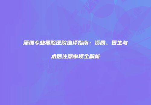 深圳专业瘦脸医院选择指南：资质、医生与术后注意事项全解析