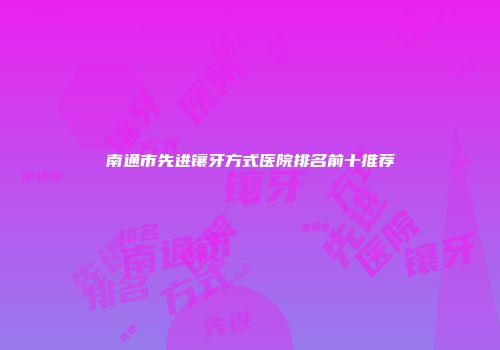 南通市先进镶牙方式医院排名前十推荐