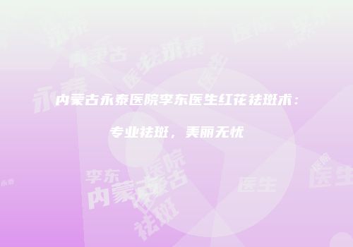 内蒙古永泰医院李东医生红花祛斑术：专业祛斑，美丽无忧