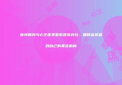 抚州韩尚与心艺医美整形医院对比：如何选择适合自己的美容机构