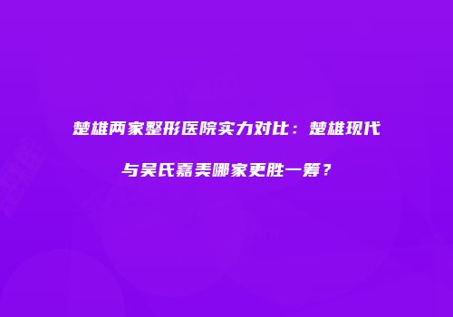 楚雄两家整形医院实力对比：楚雄现代与吴氏嘉美哪家更胜一筹？