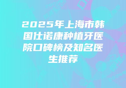 2025年上海市韩国仕诺康种植牙医院口碑榜及知名医生推荐